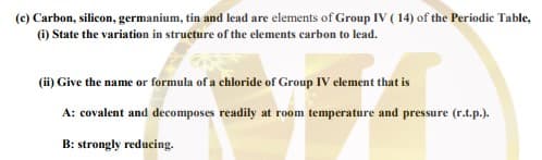 (c) Carbon, silicon, germanium, tin and lead are elements of Group IV ( 14) of the Periodic Table,
(i) State the variation in structure of the clements carbon to lead.
(ii) Give the name or formula of a chloride of Group IV element that is
A: covalent and decomposes readily at room temperature and pressure (r.t.p.).
B: strongly reducing.
