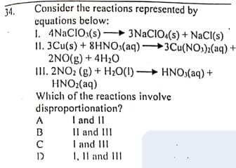 Consider the reactions represented by
equations below:
I. 4NACIO:(s) – 3NACIO:(s) + NaCI(s)
II. 3Cu(s) + 8HNO:(aq) 3Cu(NO)2(aq) +
2NO(g) + 4H20
III. 2NO2 (g) + H20(1) HNO,(aq) +
HNO2(aq)
Which of the reactions involve
34.
disproportionation?
I and II
Il and II
I and III
1, Il and III
A
B
