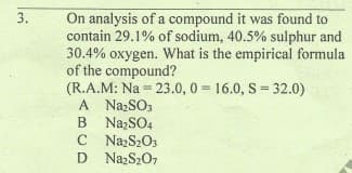 On analysis of a compound it was found to
contain 29.1% of sodium, 40.5% sulphur and
30.4% oxygen. What is the empirical formula
of the compound?
(R.A.M: Na = 23.0, 0 16.0, S 32.0)
A NazSO3
B NazSO4
C NazS2O3
D NazS207
3.
