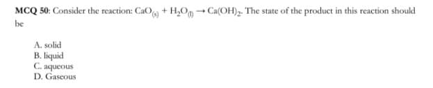 MCQ 50: Consider the reaction: CaO + H,0, → Ca(OH)2. The state of the product in this reaction should
be
A. solid
B. liquid
C. aqueous
D. Gaseous
