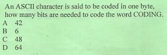 An ASCII character is said to be coded in one byte,
how many bits are needed to code the word CODING.
A 42
B 6
C 48
D 64
