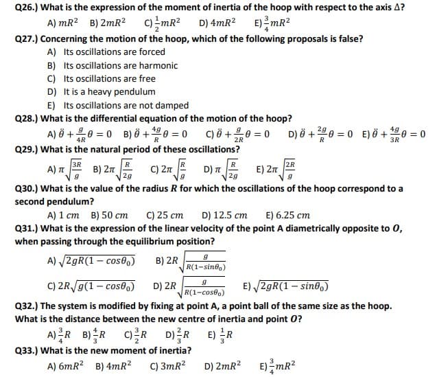 Q26.) What is the expression of the moment of inertia of the hoop with respect to the axis A?
A) mR? B) 2mR2 C)mR?
D) 4mR? E)mR²
Q27.) Concerning the motion of the hoop, which of the following proposals is false?
A) Its oscillations are forced
B) Its oscillations are harmonic
C) Its oscillations are free
D) It is a heavy pendulum
E) Its oscillations are not damped
Q28.) What is the differential equation of the motion of the hoop?
A) ò +유0=0 B)6+400=0
C) Ö +0 = 0
D) Ö +200 = 0 E) Ö + 0 = 0
4R
R
2R
3R
Q29.) What is the natural period of these oscillations?
3R
B) 2n
R
R
D) n
2g
2R
A) T
C) 27
E) 2n
2g
Q30.) What is the value of the radius R for which the oscillations of the hoop correspond to a
second pendulum?
A) 1 cm B) 50 cm
C) 25 cm
D) 12.5 cm
E) 6.25 cm
Q31.) What is the expression of the linear velocity of the point A diametrically opposite to 0,
when passing through the equilibrium position?
A) /2gR(1 – cos0)
B) 2R
R(1-sinea)
C) 2R/g(1 – cos0)
D) 2R
E) /2gR(1 – sin0,)
R(1-cose.)
Q32.) The system is modified by fixing at point A, a point ball of the same size as the hoop.
What is the distance between the new centre of inertia and point 0?
A)R B)R 이를R D)를R E)R
Q33.) What is the new moment of inertia?
A) 6mR? B) 4mR?
C) 3mR?
D) 2mR? E) mR2
