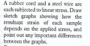A rubber cord and a steel wire are
each subjected to linear stress. Draw
sketch graphs showing how the
resultant strain of each sample
depends on the applied stress, and
point out any important differences
between the graphs.
