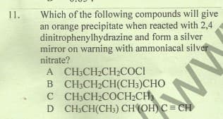 Which of the following compounds will give
an orange precipitate when reacted with 2,4
dinitrophenylhydrazine and form a silver
mirror on warning with ammoniacal silver
nitrate?
1.
A CH3CH2CH2COCI
B CH3CH2CH(CH3)CHO
C CH3CH2COCH2CH
D CH;CH(CH;) CH (OH) C= CH
