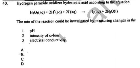 40.
Hydrogen peroxide oxidizes hydroiodic acid according to the equation
H2O2(aq) + 2H"(aq) + 21'(aq)
3(nq) + 2H,OI)
The rate of the reaclion could be investigated by measuring changes in the
I pH
2 inteusity of uvlour
3 electrical conductivity
