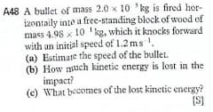 A48 A bullet of mass 2.0 x 10 'kg is fired hor-
izontaily inte a free-standing block of wood of
mass 4.98 x 10 'kg, which it knocks forward
with an initial speed of 1.2 ms .
(a) Estimare the speed of the bullet.
(b) How uch kinetic energy is lost in the
impact?
(c) What becomes of the lost kinetic energy?
{S)
