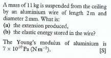 A mass of 11 kg is suspended from the ceiling
by an aluminium wire of length 2m and
diameter 2 mm. What is:
(a) the extension produced,
(b) the elastic energy stored in the wire?
The Young's modulus of aluminium is
7 x 101° Pa (Nm).
[S]
