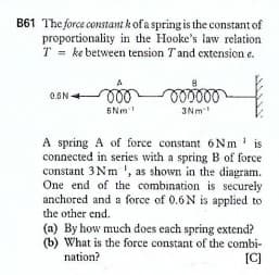 B61 The force constant kof a spring is the constant of
proportionality in the Hooke's law relation
T = ke between tension Tand extension e.
ll
6Nm
3Nm-
A spring A of force constant 6Nm' is
connected in series with a spring B of force
constant 3Nm ', as shown in the diagram.
One end of the combination is securely
anchored and a force of 0.6N is applied to
the other end.
(a) By how much does each spring extend?
(b) What is the force constant of the combi-
[C]
nation?
