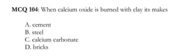 MCQ 104: When calcium oxide is burned with clay its makes
A. cement
B. steel
C. calcium carbonate
D. bricks

