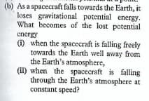 (b) As a spacecraft falls towards the Earth, it
loses gravitational potential energy.
What becomes of the lost potential
energy
(1) when the spacecraft is falling freely
towards the Earth well away from
the Earth's atmosphere,
(ii) when the spacecraft is falling
through the Earth's atmosphere at
constant speed?
