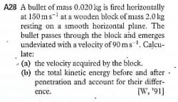 A28 A bullet of mass 0.020 kg is fired horizontally
at 150 ms- at a wooden block of mass 2.0 kg
resting on a smooth horizontal plane. The
bullet passes through the block and emerges
undeviated with a velocity of 90 ms . Calcu-
late:
- (a) the velocity acquired by the block.
(b) the total kinetic energy before and after
penetration and account for thcir differ-
(W, '91]
ence.
