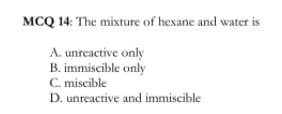 MCQ 14: The mixture of hexane and water is
A. unreactive only
B. immiscible only
C. miscible
D. unreactive and immiscible
