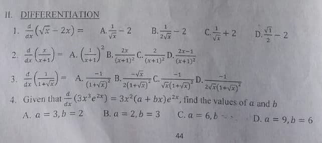 II. DIFFERENTIATION
1. (- 2x) =
A- 2
B.-2
+2 D.-2
A. () .
2
2x-1
2.
dx
В.
(x+1)2 (x+1)2
C.
D.
(x+1)2
-1
-1
-1
В.
(1+vx)
C.-
D.
2(1+V VI(1+Vx) 2(1+Vx)*
dx
4. Given that (3x'e2*) = 3x2(a + bx)e2x, find the values of a and b
|
%3D
dx
A. a = 3, b = 2
B. a = 2, b = 3
C. a 6,b
D. a = 9, b = 6
44

