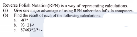 Reverse Polish Notation(RPN) is a way of representing calculations.
(a) Give one major advantage of using RPN rather than infix in computers.
(b) Find the result of each of the following calculations.
a. -87*
b. 93+21-/
c. 87463*2/*+-
