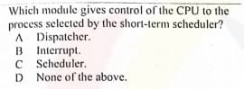 Which module gives control of the CPU to the
process selected by the short-term scheduler?
A Dispatcher.
B Interrupt.
C Scheduler.
D None of the above.
