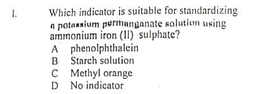 Which indicator is suitable for standardizing
a potannium purmanganate solution using
ammonium iron (11) sulphate?
A phenolphthalein
B Starch solution
C Methyl orange
D No indicator
1.
