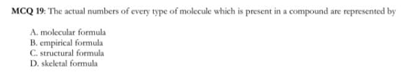 MCQ 19: The actual numbers of every type of molecule which is present in a compound are represented by
A. molecular formula
B. empirical formula
C. structural formula
D. skeletal formula
