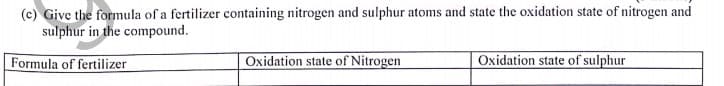 (c) Give the formula of a fertilizer containing nitrogen and sulphur atoms and state the oxidation state of nitrogen and
sulphur in the compound.
Formula of fertilizer
Oxidation state of Nitrogen
Oxidation state of sulphur
