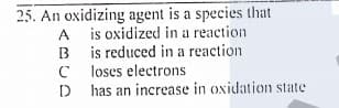 25. An oxidizing agent is a species that
A is oxidized in a reaction
B is reduced in a reaction
loses electrons
D has an increase in oxidation state
B
D
