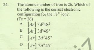 The atomic number of iron is 26. Which of
the following is the correct electronic
configuration for the Fe* ion?
(Fe = 26)
A [Ar] 3d$4S?
B [Ar] 3d$4S'
[Ar] 3d 4S°
24.
[Ar] 3d 4S'
