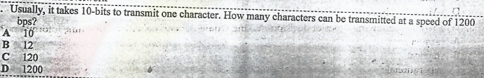 Usually, it takes 10-bits to transmit one character. How many characters can be transmitted at a speed of 1200
bps?
A T0
B
12
C
120
D 1200
