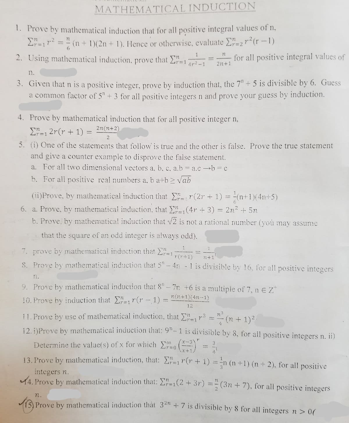 MATHEMATICAL INDUCTION
1. Prove by mathematical induction that for all positive integral values of n,
(1+ 1)(2n + 1). Hence or otherwise, evaluate E"=2r²(r –1)
Lr=1
3D2
1
2. Using mathematical induction, prove that 2"=1
for all positive integral values of
4r 2 - 1
2n+1
n.
3. Given thatn is a positive integer, prove by induction that, the 7"+ 5 is divisible by 6. Guess
a common factor of 5"+ 3 for all positive integers n and prove your guess by induction.
4. Prove by mathematical induction that for all positive integer n,
2n(n+2)
E=1 2r(r + 1) =
5. (1) One of the statements that follow is true and the other is false. Prove the true statement
and give a counter example to disprove the false statement.
a. For all two dimensional vectors a, b, c, a.b = a.c →b = c
b. For all positive real numbers a, b a+b > Vab
(ii)Prove, by mathematical induction that r(2r + 1) = -(n+1)(4n+5)
6. a. Prove, by mathematical induction, that (4r + 3) = 2n2 + 5n
b. Prove, by mathematical induction that /2 is not a rational number (you may assume
that the square of an odd integer is always odd).
7. prove by mathematical induction that ,
8. Prove by mathematical induction that 5"- 4n - 1 is divisible by 16, for all positive integers
r (r+1)
n+1
n.
9. Prove by mathematical induction that 8"-7n +6 is a multipie of 7, n e Z*
n(n+1)(4n--1)
10. Prove by induction that =1r(r - 1) :
12
11. Prove by use of mathematical induction, that , r
12. DProve by mathematical induction that: 9"-1 is divisible by 8, for ail positive integers n. ii)
(n + 1)2
3.
Determine the value(s) of x for which o
K+1/
4.
13. Prove by mathematical induction, that: r(r + 1)
1.
=
n (n+1) (n+2), for all positive
3.
integers n.
14. Prove by mathematical induction that: 2-1(2 + 3r) =-(3n + 7), for all positive integers
n.
Prove by mathematical induction that 3 + 7 is divisible by 8 for all integers n > 0
