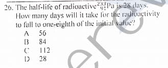 26. The half-life of radioactivePa is 28 days.
How many days will it take for the radioactivity
to fall to one-eighth of the initial value?
233
56
84
112
28
are
