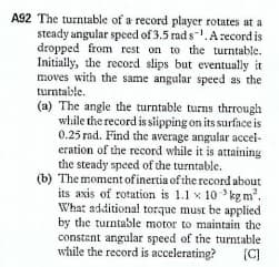 A92 The turntable of a record player rotates at a
steady angular spced of 3.5 rad s-.A record is
dropped from rest on to the turntable.
Initially, the record slips but eventually it
moves with the same angalar speed as the
turntaible.
(a) The angle the turntable turns thrrough
while the record is siipping on its surface is
0.25 rad. Find the average angular accei-
eration of the record while it is attaining
the steady speed of the turntable.
(b) The moment of inertia of the record about
its axis of rotation is 1.1 x 10 kg m.
What additional torque must be applied
by the turntable motor to maintain the
constent angular speed of the turntable
while the record is accelerating?
(C]

