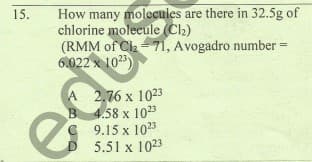 How many molecules are there in 32.5g of
chlorine molecule (Ch)
(RMM of Cla= 71, Avogadro number
6.022 x 1023)
15.
A 2,76 x 1023
B 4.58 x 1023
C 9.15 x 1023
5.51 x 1023
