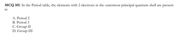 MCQ 101: In the Period table, the elements with 2 electrons in the outermost principal quantum shell are present
in
A. Period 2
B. Period 3
C. Group-II
D. Group-II
