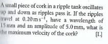A small piece of cork in a ripple tank oscillates
up and down as ripples pass it. If the ripples
travel at 0.20ms-, have a wavelength of
15 mm and an amplitude of 5.0 mm, what is
the maximum velocity of the cork?
(L]
