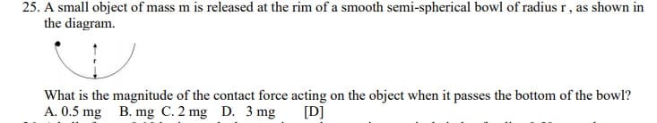 25. A small object of mass m is released at the rim of a smooth semi-spherical bowl of radius r, as shown in
the diagram.
What is the magnitude of the contact force acting on the object when it passes the bottom of the bowl?
A. 0.5 mg B. mg C. 2 mg D. 3 mg
[D]
