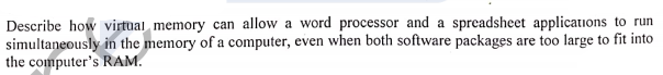 Describe how virtual memory can allow a word processor and a spreadsheet applications to run
simultaneously in the memory of a computer, even when both software packages are too large to fit into
the computer's RAM.
