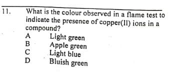 11.
What is the colour observed in a flame test to
indicate the presence of copper(IlI) ions in a
compound?
A
Light green
Apple green
Light blue
Bluish green
C
D
