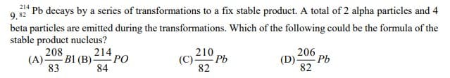 (A) B1 (B) PO
9 " Pb decays by a series of transformations to a fix stable product. A total of 2 alpha particles and 4
214
beta particles are emitted during the transformations. Which of the following could be the formula of the
stable product nucleus?
208
210
206
(C)= Pb
82
(D)
Pb
83
84
82
