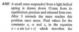 A107 A small mass suspended from a light helical
spring is drawn down 15 mm from its
equilibrium position and released from rest.
After 3 seconds the mass reaches this
position once more. Find values for the
constants a, w and & in the equation
x= a sin (ot + e) which describes the
