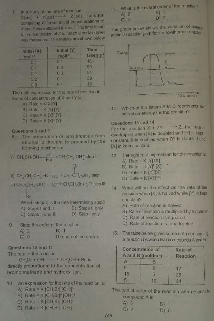 What is the overal order of the reaction?
11.
A) 0
C) 3
In a study of the rate of reaction
X(aq) + Y(aq) > Z(aq), solution
containing different initial concentrations of
X and Y were allowed to react. The time taken
for concentration of Z to reach a certain level
was measured. The results are shown below
7.
B) 1
D) 2
The graph below shows the variation of enerov
against reaction path for an exathermic reaction
Time
Initial [X]
moll
Initial [Y]
moll
Energy
taken s
0.1
0.1
161
0.1
0.2
80
Reactant
54
0.1
0.2
0.3
0.1
39
0.3
0.1
18
Podut
The right expression for the rate of reaction in
terms of concentration of X and Y ia
A) Rate = K[X][Y]
B) Rate = K[X] [YP
C) Rate = K [XF M
D) Rate = K (X] IYP
Reaction path
12. Which of the letters A to C represents the
activation energy for the reaction?
Questions 13 and 14
Z, the rate is
For the reaction X + 2Y
quadrupled when (X] is doubled and [Y] is kept
constant. It is doubled when [Y] is doubled and
[XI in kept constant.
Questions a and 9
The preparation of ethylbromide from
elhanol is thought to proceed by the
following mechanism
8.
13. The right rate expression for the reaction is
A) Rate = K[Y]X
B) Rate = K [YP [X]
C) Rate = K[YTIXI
D) Rate = K[XTY
) CH CH-OH-
H'
Fast
>CH,CH,-OH step I
ii) CH,-CH-OH +Br S CH,-CH-OH step I
i) CH,-CH,-OH: CH,CH,Br +H,O; step II
14. What will be the effect on the rate of the
reaction when [X] is halved while [Y] in kept
constant?
Br
Which step(s) is the rate determining step?
A) Steps I and II
C) Steps II and II
A) Rate of reaction is halved
B) Rate of reaction is multiplied by a quarter
C) Rate of reaction is squared
D) Rate of reaction is quadrupled.
B) Steps Il only
D) Step I only
9.
State the order of the reaction
A) 2
C) 0
B) 1
D) none of the above.
15. The table below gives some data concerning
a reaction belween two compounds A and B.
Questions 10 and 11
Concentration of
Rate of
The rate of the reaction
A and B (moldm)
Reaction
CH Br + OH
directly proportional to the concentration of
bromo methane and hydroxyl ln.
-> CH OH + Br is
B
12
15
36
10
24
10. An expression for the rate of the reaction is;
A) Rate = K (CH, Br (OH]
B) Rate = K [CH Br]" [OH]
C) Rate = K [CH,Br [OH)
D) Rate = K [CH Br [OH]
The partial order of the reaction with respect to
compound A is
A) 3
C) 2
B) 1
D) 0
160
