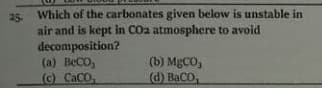 25. Which of the carbonates given below is unstable in
air and is kept in COa atmosphere to avoid
decomposition?
(a) BeCO,
(c) CaCO,
(b) MBCO,
(d) BaCO,
