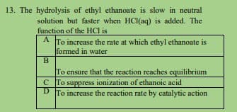 13. The hydrolysis of ethyl ethanoate is slow in neutral
solution but faster when HCl(aq) is added. The
function of the HCl is
A
A To increase the rate at which ethyl ethanoate is
formed in water
B
To ensure that the reaction reaches equilibrium
C To suppress ionization of ethanoic acid
D To increase the reaction rate by catalytic action
