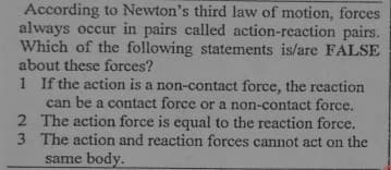 According to Newton's third law of motion, forces
always occur in pairs called action-reaction pairs.
Which of the following statements is/are FALSE
about these forces?
1 If the action is a non-contact force, the reaction
can be a contact force or a non-contact force,
2 The action force is equal to the reaction force.
3 The action and reaction forces cannot act on the
same body.
