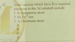 Some species which have five unpaired
electrons in the 3d subshell include
I A manganese atom
2 An Fe" ion
3 A chromium atom
42.
A
B
D
