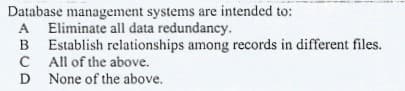 Database management systems are intended to:
A Eliminate all data redundancy.
B Establish relationships among records in different files.
C All of the above.
D None of the above.
