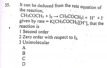 It can be deduced from the rate equation of
the reaction,
CH;COCH, + I2- CH3COCH21 + H* +I
given by rate = K[CH;COCH3][H*], that the
reaction is
1 Second order
2 Zero order with respect to I2.
3 Unimolecular
35.
A
B
C
D
