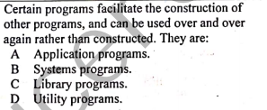 Certain programs facilitate the construction of
other programs, and can be used over and over
again rather than constructed. They are:
A Application programs.
B Systems programs.
C Library programs.
D Utility programs.
