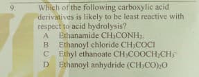 Which of the following carboxylic acid
derivatives is likely to be least reactive with
respect to acid hydrolysis?
A Ethanamide CH;CONH2.
Ethanoyl chloride CH3COCI
C Ethyl ethanoate CH;COOCHCH5
D Ethanoyl anhydride (CH;CO)20
9.
B

