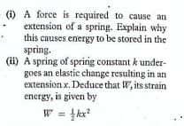 (1) A force is required to cause an
extension of a spring. Explain why
this causes energy to be stored in the
spring.
(ii) A spring of sprirg constant k under-
goes an elastic change resulting in an
extension x. Deduce that W, its strain
energy, is given by
W = }kx?
