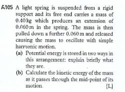 A105 A light spring is suspended from a rigid
support and its free end carries a mass of
0.40 kg which produces an extension of
0.060 m in the spring. The mass is then
pulled down a further 0.060 m and released
causing the mass to oscillate with simple
harmonic motion.
(a) Potential energy is stored in two ways in
this arrangement: explain briefly what
they are.
(b) Calculate the kinetic energy of the mass
as it passes through the mid-point of its
motion.
[L)
