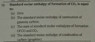 13. Standard molar enthalpy of formation of CO, is equal
to:
(a) Zero
(b) The standard molar enthalpy of combustion of
gaseous carbon.
(c) The sum of standard molar enthalpies of formation
Of CO and CO,
(d) The standard molar enthalpy of combustion of
carbon (graphite)

