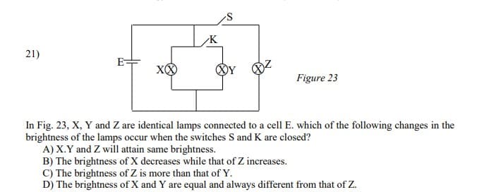 21)
E=
Figure 23
In Fig. 23, X, Y and Z are identical lamps connected to a cell E. which of the following changes in the
brightness of the lamps occur when the switches S and K are closed?
A) X.Y and Z will attain same brightness.
B) The brightness of X decreases while that of Z increases.
C) The brightness of Z is more than that of Y.
D) The brightness of X and Y are equal and always different from that of Z.
