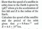 Show that the spced of a satellite in
orbit close to the Earth is given by
(gR) where g is the acceleration of
free fall and R is the radius of the
Earth.
Calculate the speed of the satellite
and the period of the orbit
given that g= 9.8 ms- and
R= 6.4 x 10 km.
